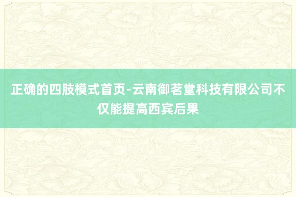 正确的四肢模式首页-云南御茗堂科技有限公司不仅能提高西宾后果