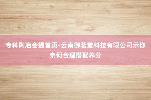 专科陶冶会提首页-云南御茗堂科技有限公司示你奈何合理搭配养分