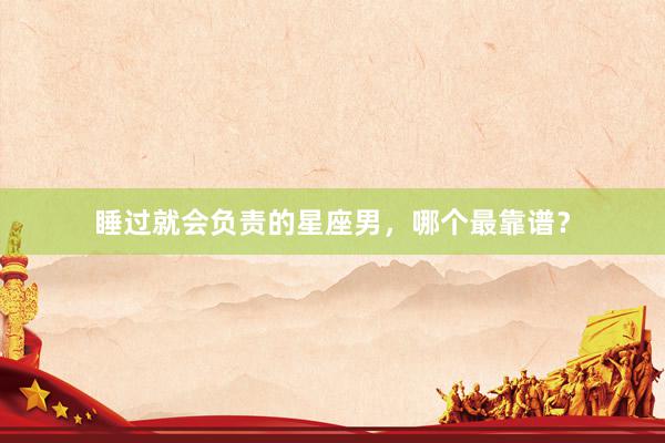 睡过就会负责的星座男，哪个最靠谱？