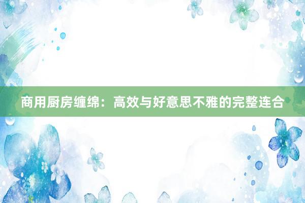 商用厨房缠绵：高效与好意思不雅的完整连合